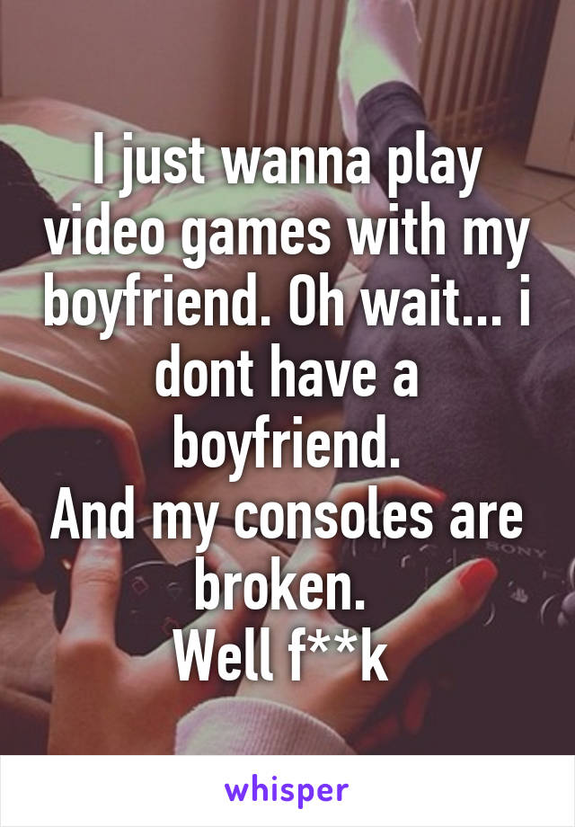 I just wanna play video games with my boyfriend. Oh wait... i dont have a boyfriend.
And my consoles are broken. 
Well f**k 