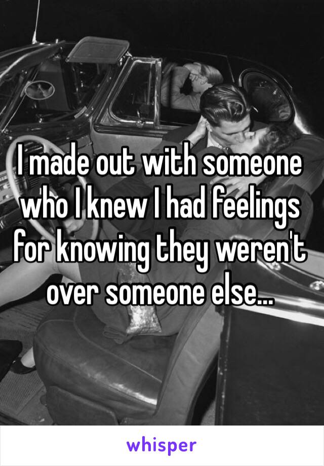 I made out with someone who I knew I had feelings for knowing they weren't over someone else...