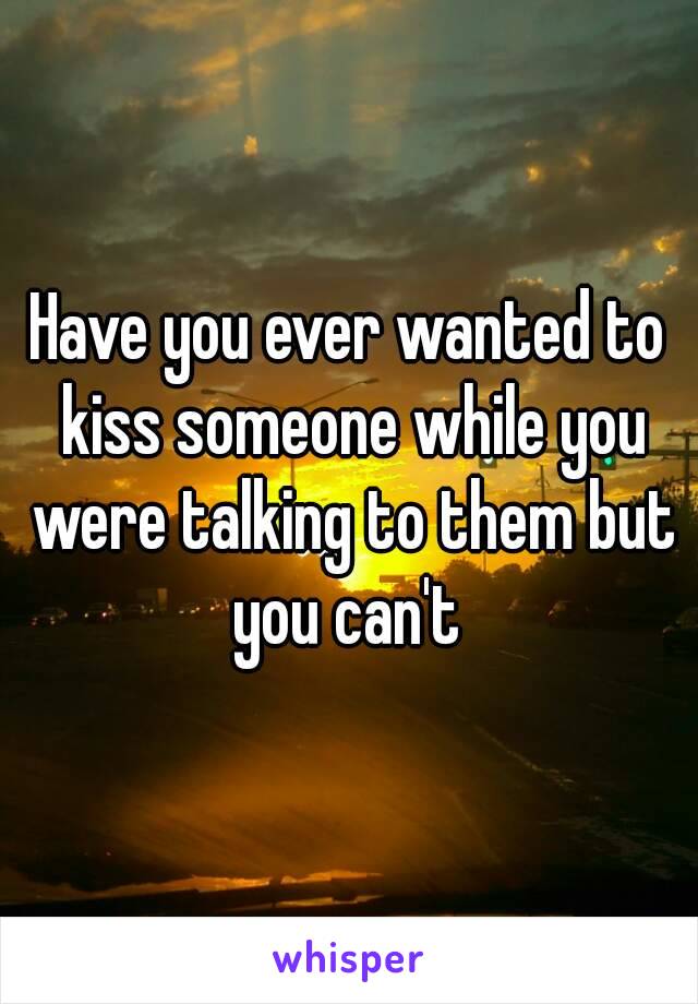 Have you ever wanted to kiss someone while you were talking to them but you can't 