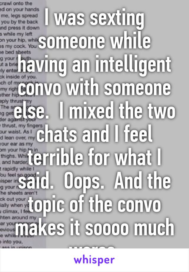 I was sexting someone while having an intelligent convo with someone else.  I mixed the two chats and I feel terrible for what I said.  Oops.  And the topic of the convo makes it soooo much worse.