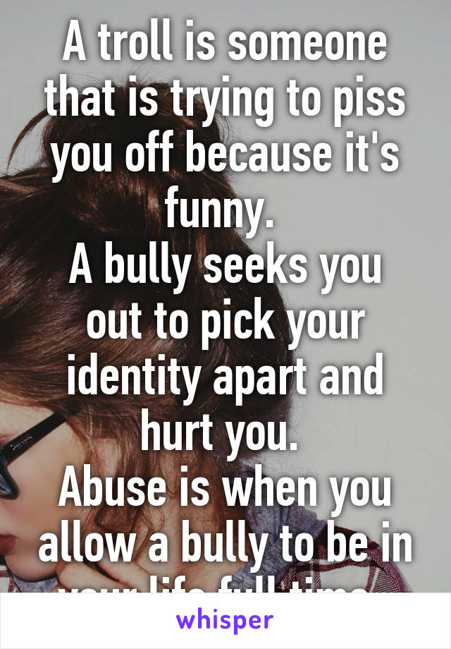 A troll is someone that is trying to piss you off because it's funny. 
A bully seeks you out to pick your identity apart and hurt you. 
Abuse is when you allow a bully to be in your life full time. 