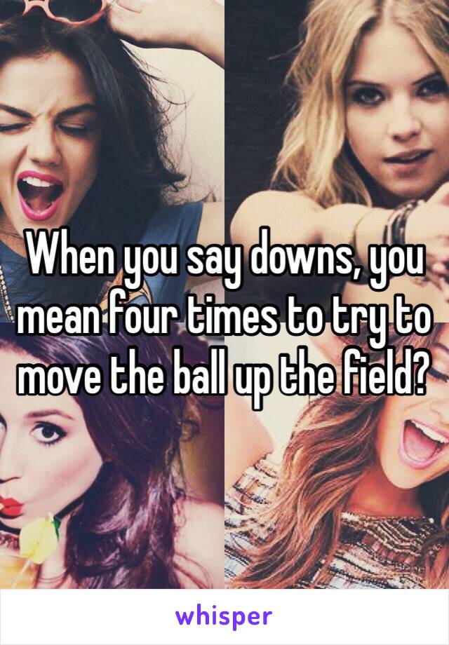 When you say downs, you mean four times to try to move the ball up the field?