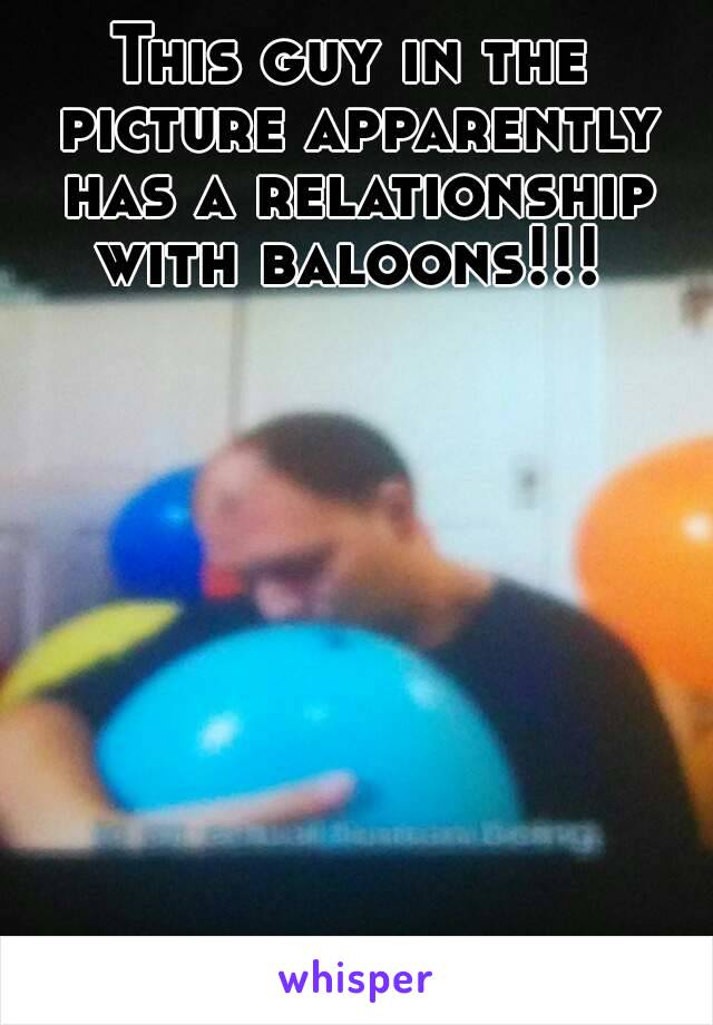 This guy in the picture apparently has a relationship with baloons!!! 
