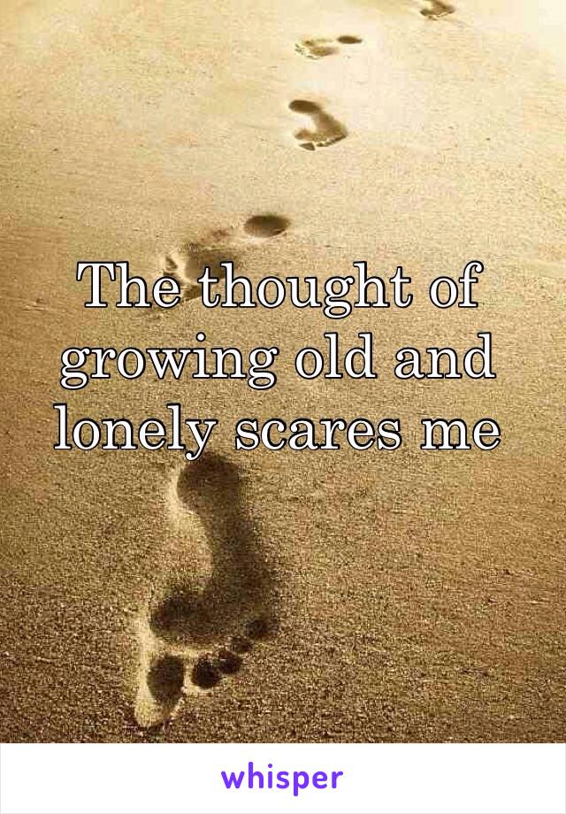 The thought of growing old and lonely scares me 