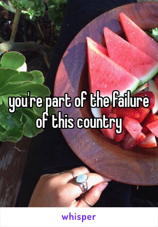 you're part of the failure of this country 