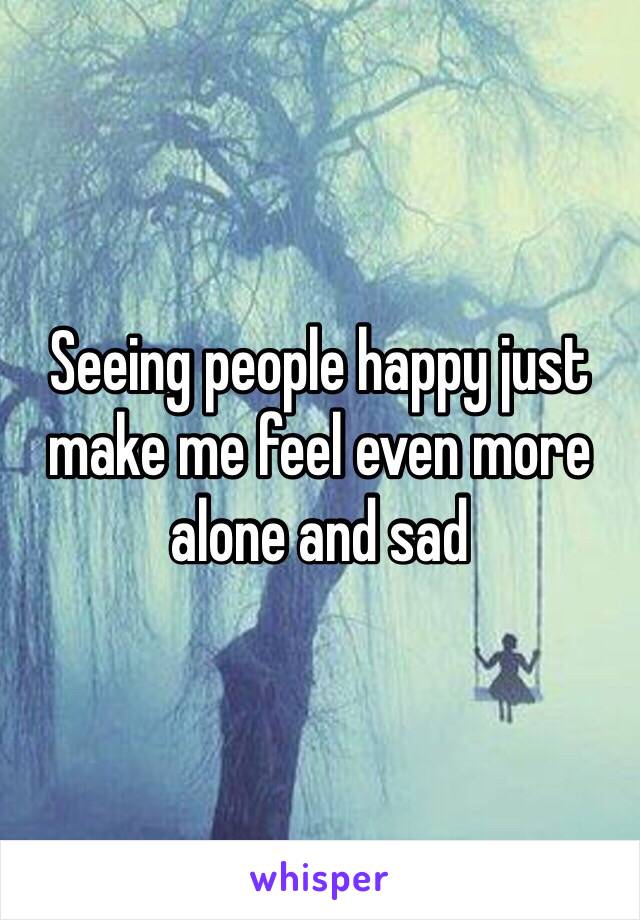 Seeing people happy just make me feel even more alone and sad 