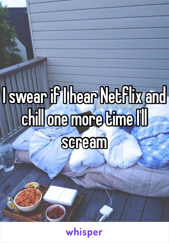 I swear if I hear Netflix and chill one more time I'll scream