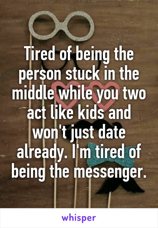 Tired of being the person stuck in the middle while you two act like kids and won't just date already. I'm tired of being the messenger.