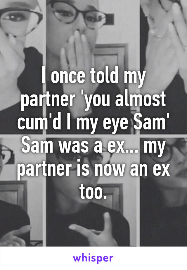 I once told my partner 'you almost cum'd I my eye Sam' Sam was a ex... my partner is now an ex too.