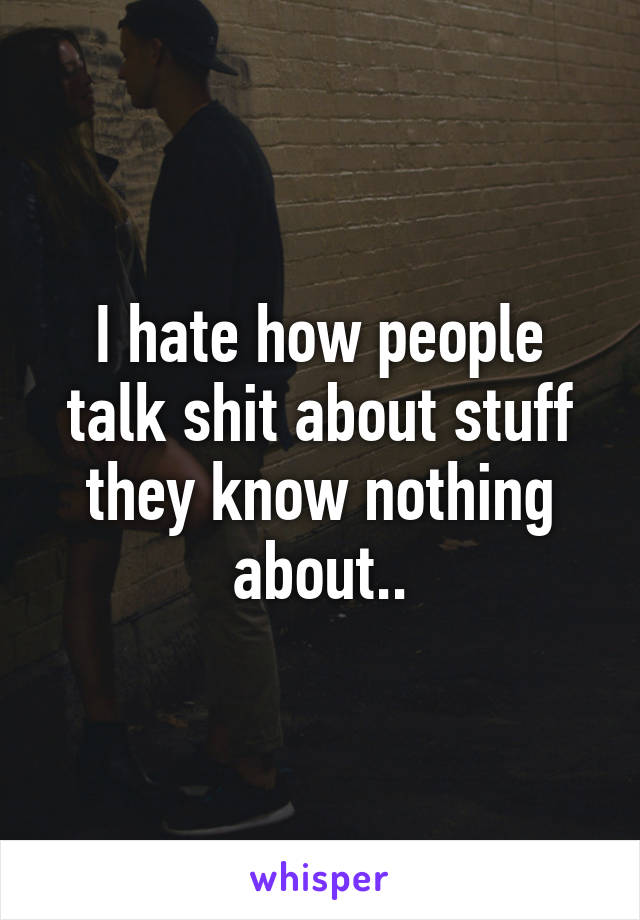 I hate how people talk shit about stuff they know nothing about..