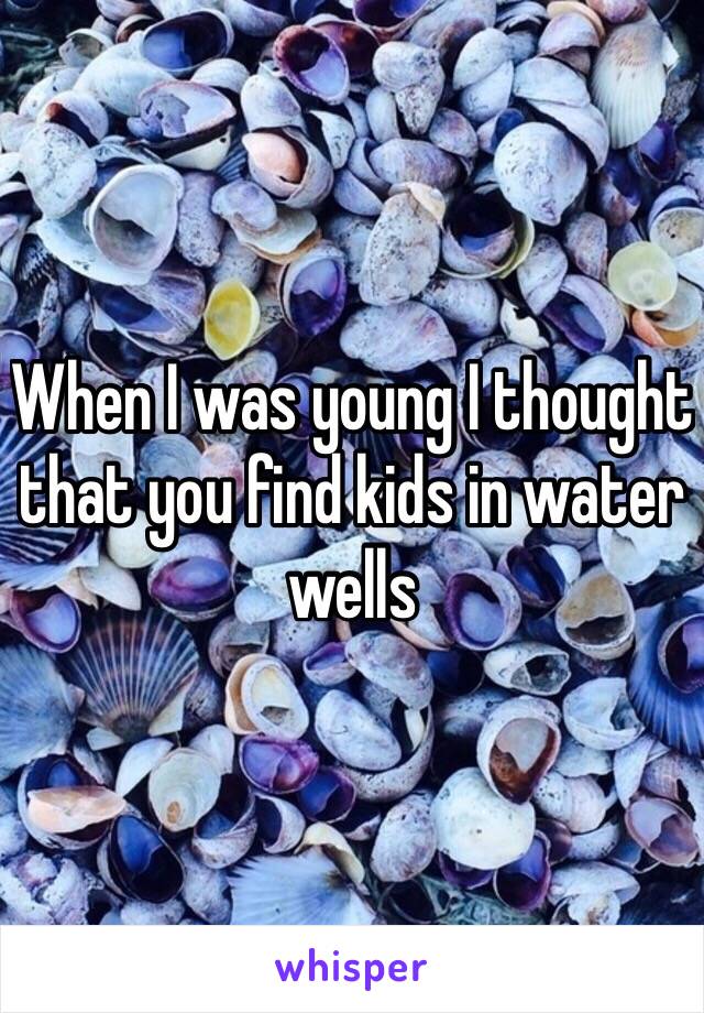 When I was young I thought that you find kids in water wells