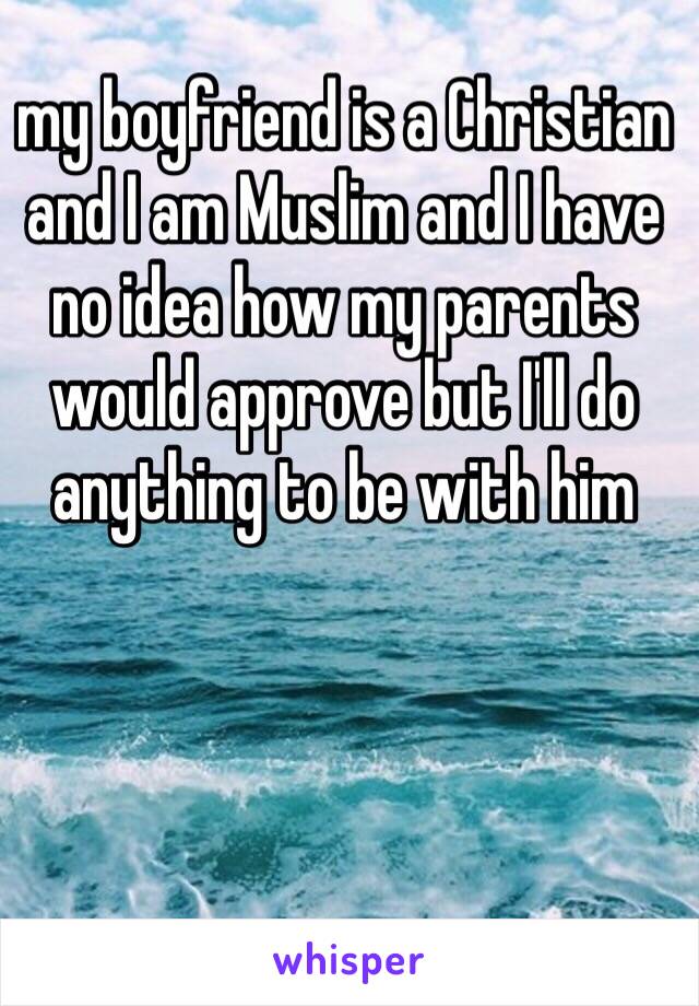 my boyfriend is a Christian and I am Muslim and I have no idea how my parents would approve but I'll do anything to be with him