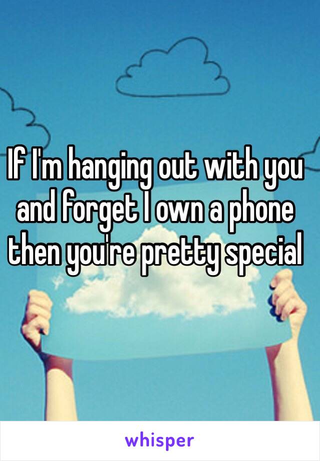 If I'm hanging out with you and forget I own a phone then you're pretty special