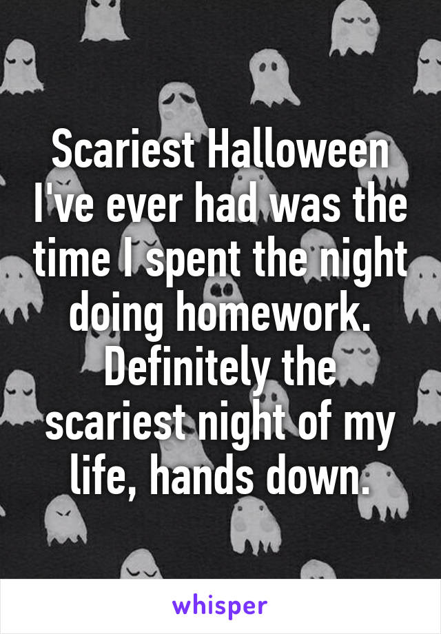 Scariest Halloween I've ever had was the time I spent the night doing homework. Definitely the scariest night of my life, hands down.