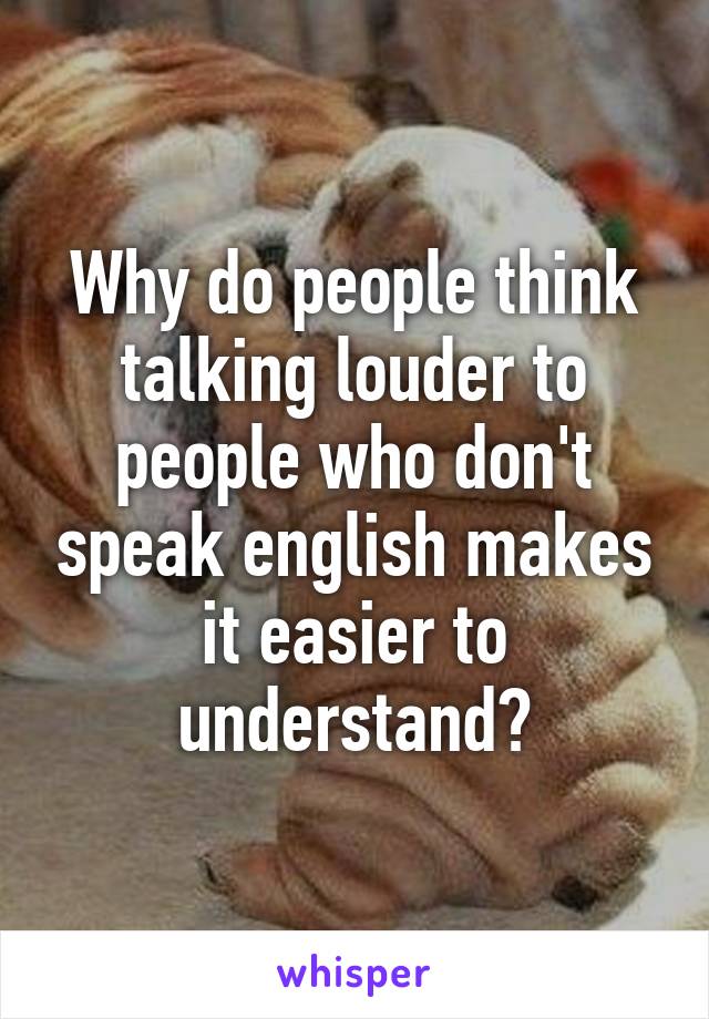 Why do people think talking louder to people who don't speak english makes it easier to understand?