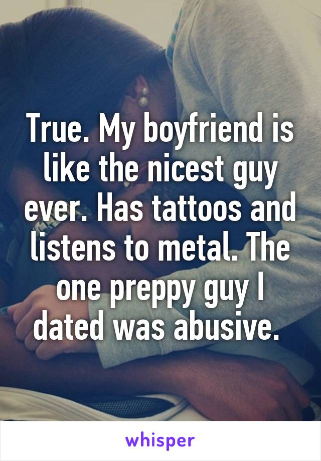 True. My boyfriend is like the nicest guy ever. Has tattoos and listens to metal. The one preppy guy I dated was abusive. 