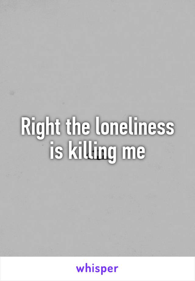 Right the loneliness is killing me