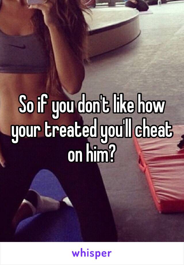 So if you don't like how your treated you'll cheat on him?