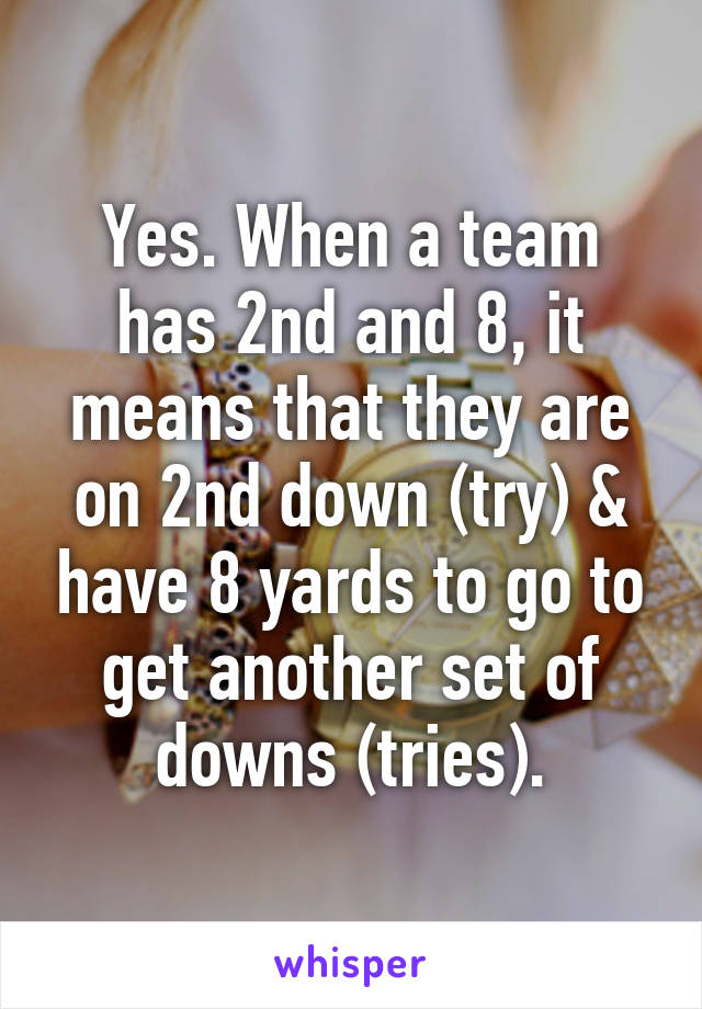 Yes. When a team has 2nd and 8, it means that they are on 2nd down (try) & have 8 yards to go to get another set of downs (tries).