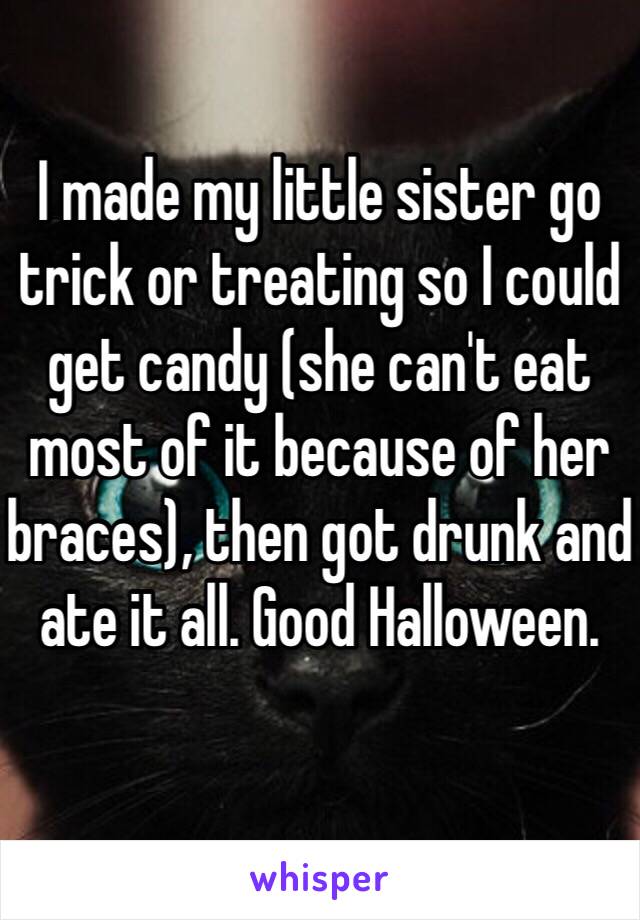 I made my little sister go trick or treating so I could get candy (she can't eat most of it because of her braces), then got drunk and ate it all. Good Halloween. 