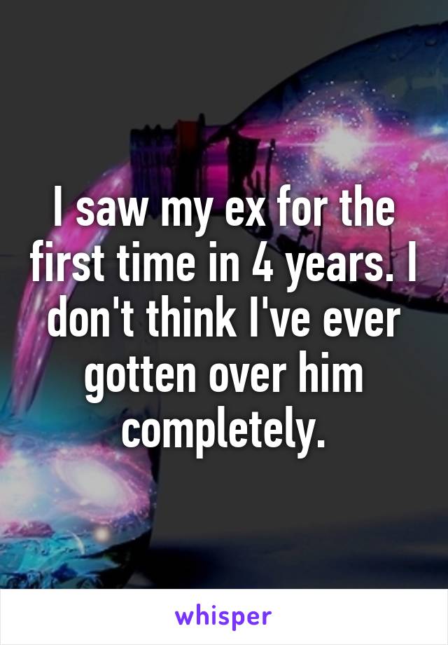 I saw my ex for the first time in 4 years. I don't think I've ever gotten over him completely.