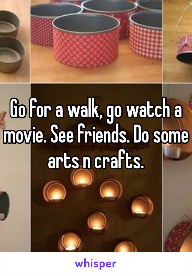 Go for a walk, go watch a movie. See friends. Do some arts n crafts. 