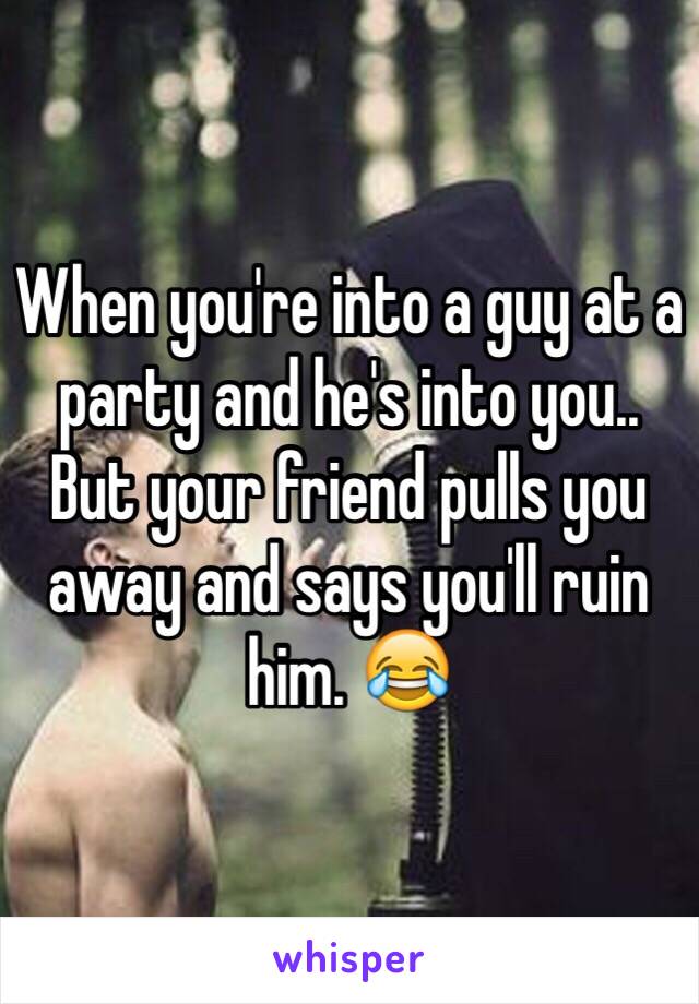 When you're into a guy at a party and he's into you..
But your friend pulls you away and says you'll ruin him. 😂