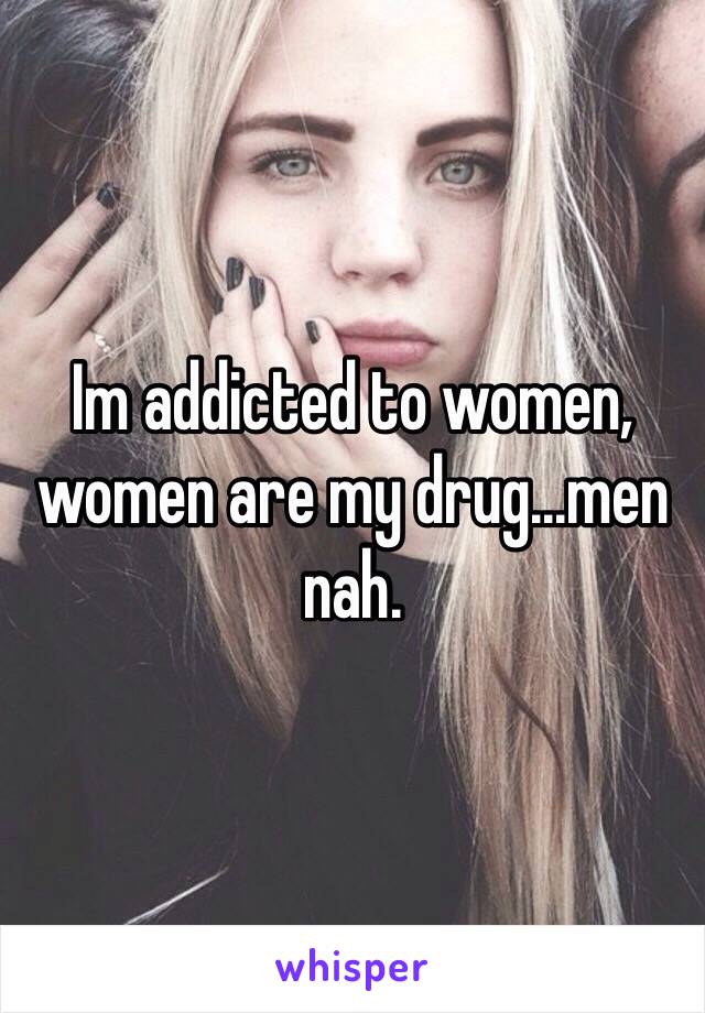 Im addicted to women, women are my drug...men nah.