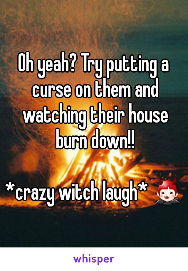 Oh yeah? Try putting a curse on them and watching their house burn down!!

*crazy witch laugh* 👿