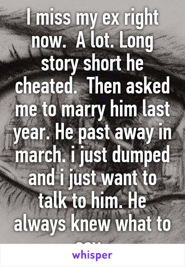 I miss my ex right now.  A lot. Long story short he cheated.  Then asked me to marry him last year. He past away in march. i just dumped and i just want to talk to him. He always knew what to say. 