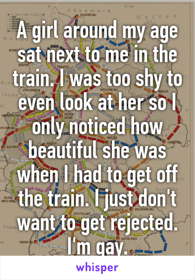 A girl around my age sat next to me in the train. I was too shy to even look at her so I only noticed how beautiful she was when I had to get off the train. I just don't want to get rejected. I'm gay.