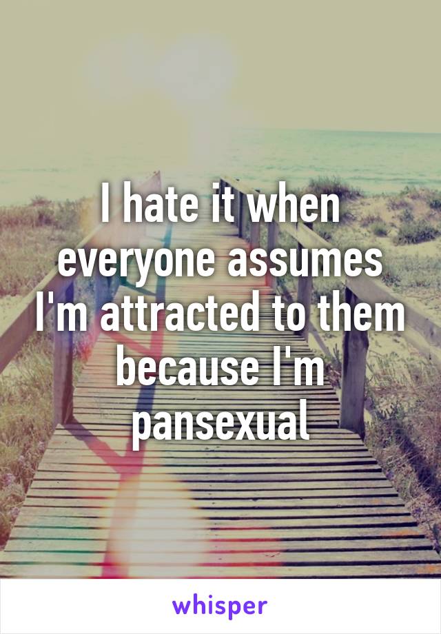 I hate it when everyone assumes I'm attracted to them because I'm pansexual