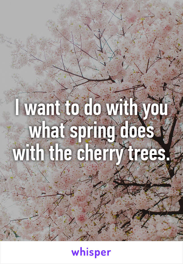 I want to do with you what spring does with the cherry trees.