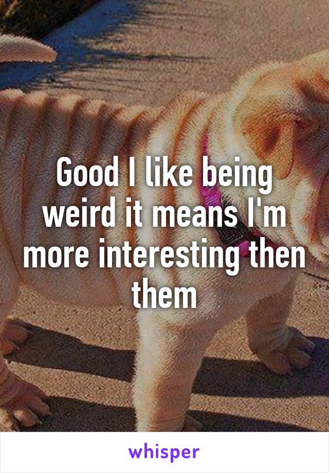 Good I like being weird it means I'm more interesting then them