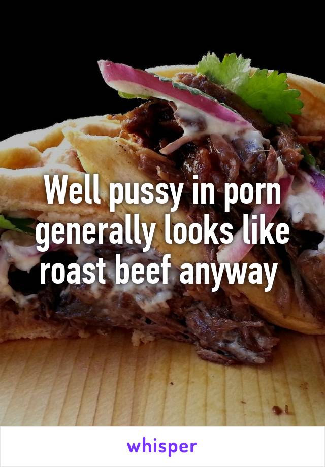 Well pussy in porn generally looks like roast beef anyway 