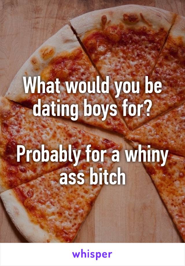 What would you be dating boys for?

Probably for a whiny ass bitch