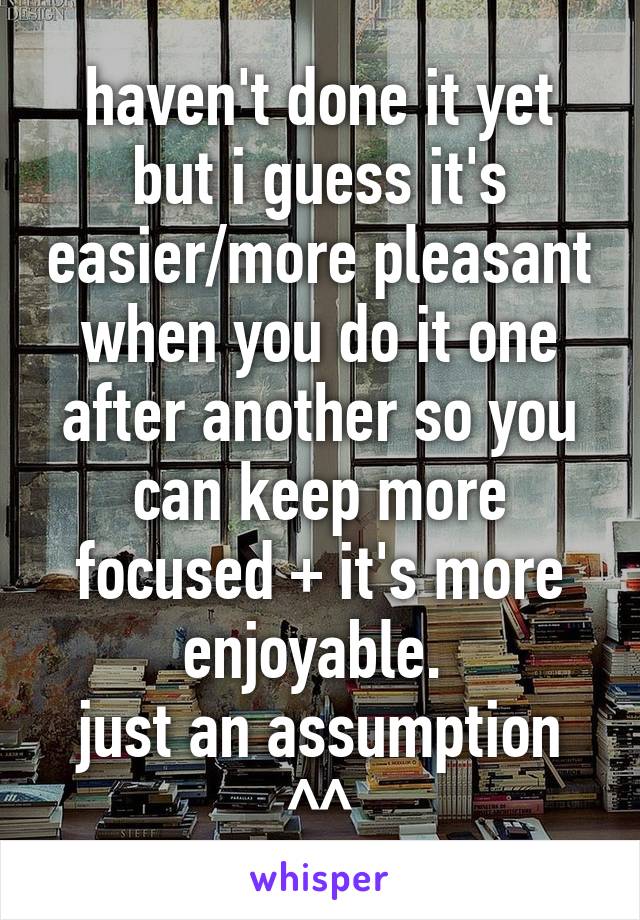 haven't done it yet but i guess it's easier/more pleasant when you do it one after another so you can keep more focused + it's more enjoyable. 
just an assumption ^^