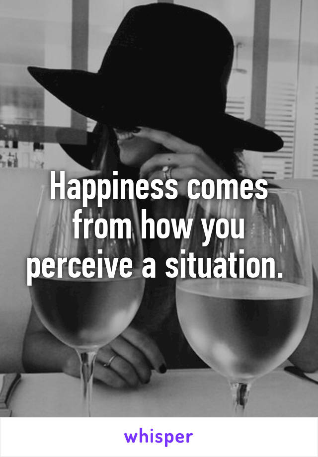 Happiness comes from how you perceive a situation. 