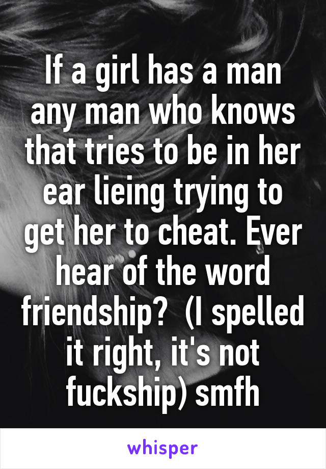 If a girl has a man any man who knows that tries to be in her ear lieing trying to get her to cheat. Ever hear of the word friendship?  (I spelled it right, it's not fuckship) smfh