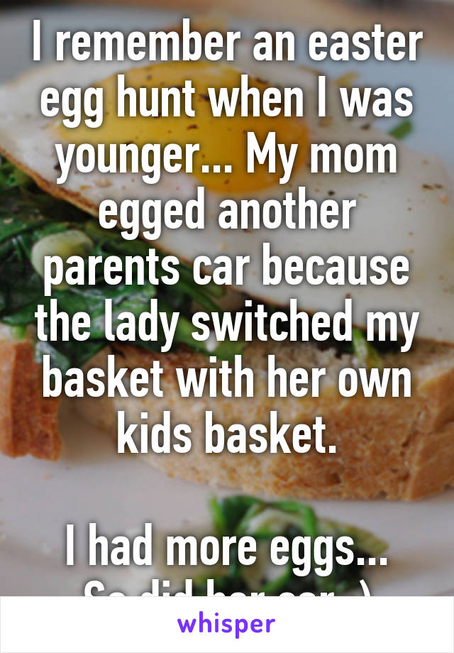 I remember an easter egg hunt when I was younger... My mom egged another parents car because the lady switched my basket with her own kids basket.

I had more eggs... So did her car :)