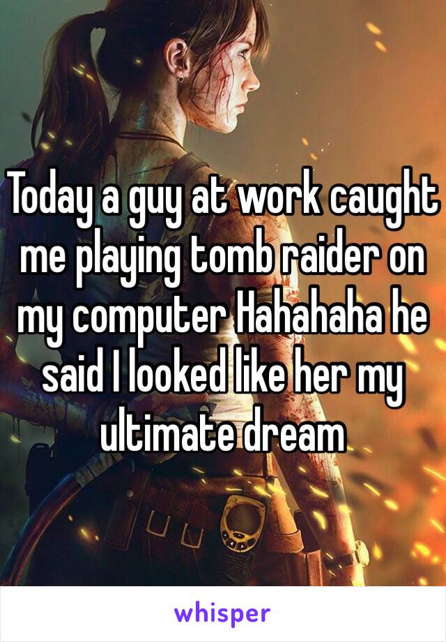 Today a guy at work caught me playing tomb raider on my computer Hahahaha he said I looked like her my ultimate dream 