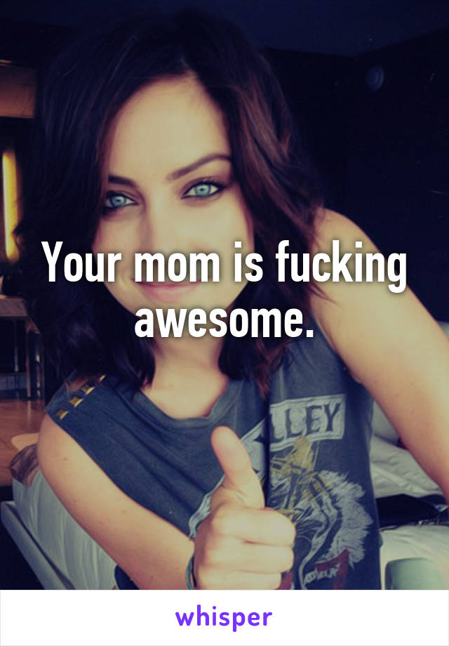 Your mom is fucking awesome.
