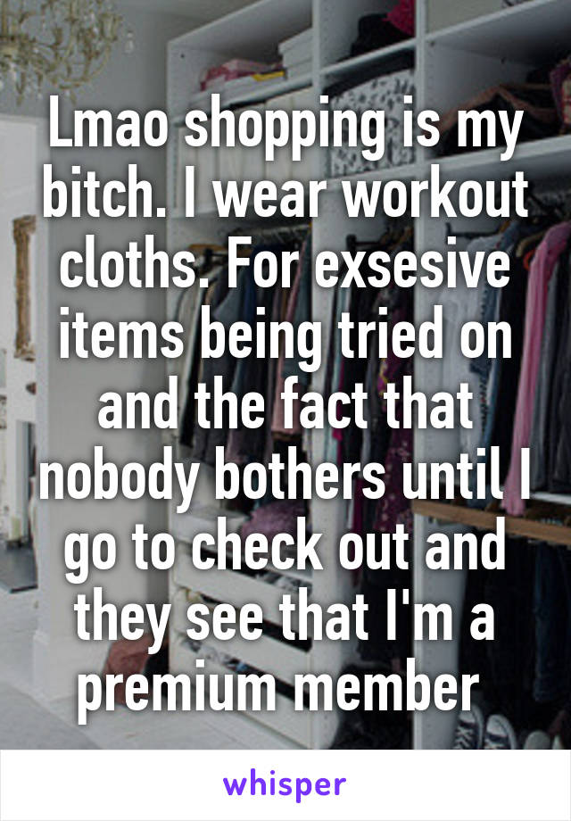 Lmao shopping is my bitch. I wear workout cloths. For exsesive items being tried on and the fact that nobody bothers until I go to check out and they see that I'm a premium member 