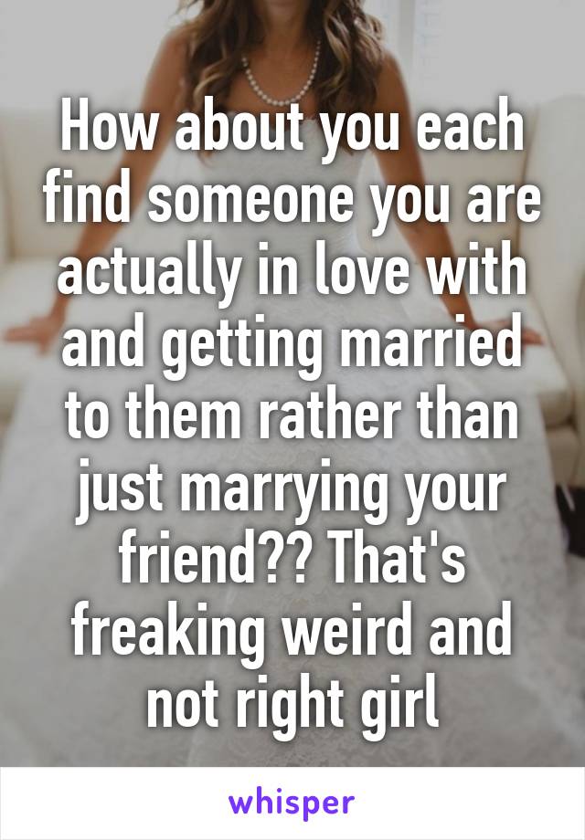 How about you each find someone you are actually in love with and getting married to them rather than just marrying your friend?? That's freaking weird and not right girl