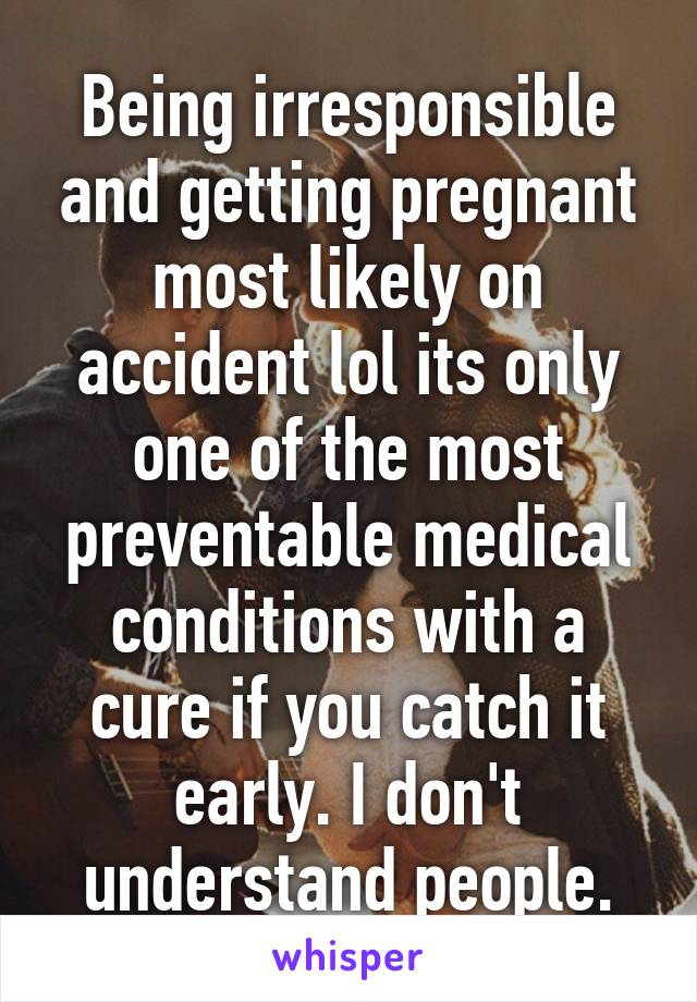 Being irresponsible and getting pregnant most likely on accident lol its only one of the most preventable medical conditions with a cure if you catch it early. I don't understand people.