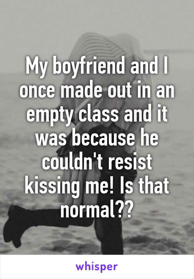 My boyfriend and I once made out in an empty class and it was because he couldn't resist kissing me! Is that normal??