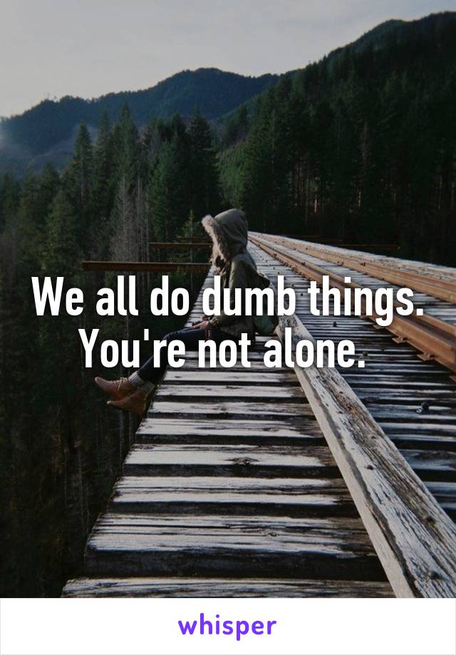 We all do dumb things. You're not alone. 