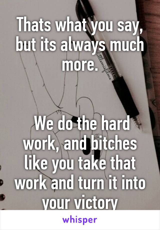 Thats what you say, but its always much more.


 We do the hard work, and bitches like you take that work and turn it into your victory