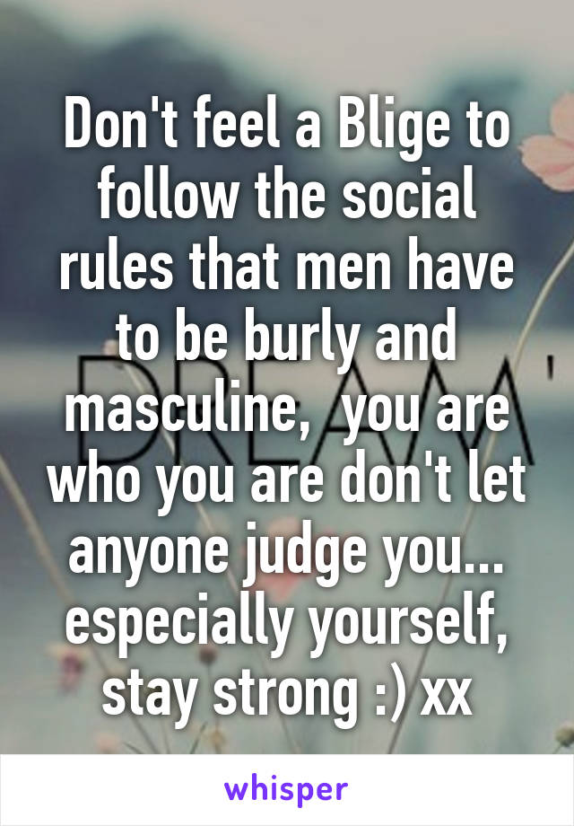 Don't feel a Blige to follow the social rules that men have to be burly and masculine,  you are who you are don't let anyone judge you... especially yourself, stay strong :) xx