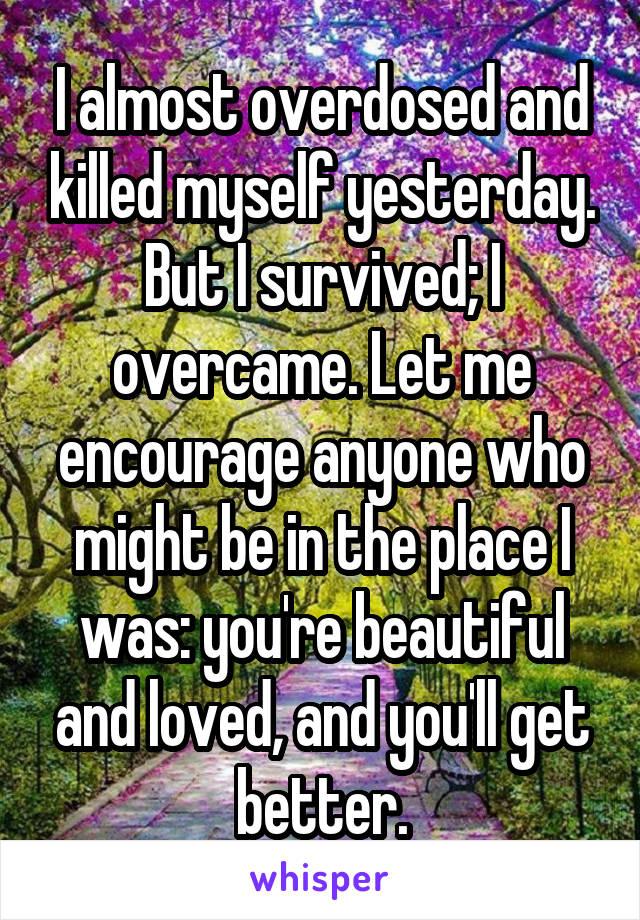 I almost overdosed and killed myself yesterday. But I survived; I overcame. Let me encourage anyone who might be in the place I was: you're beautiful and loved, and you'll get better.